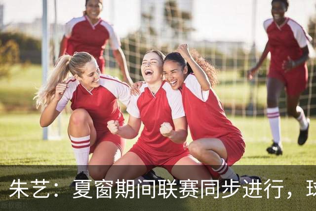 朱艺：夏窗期间联赛同步进行，球员转会注册报名手续完成即可出战